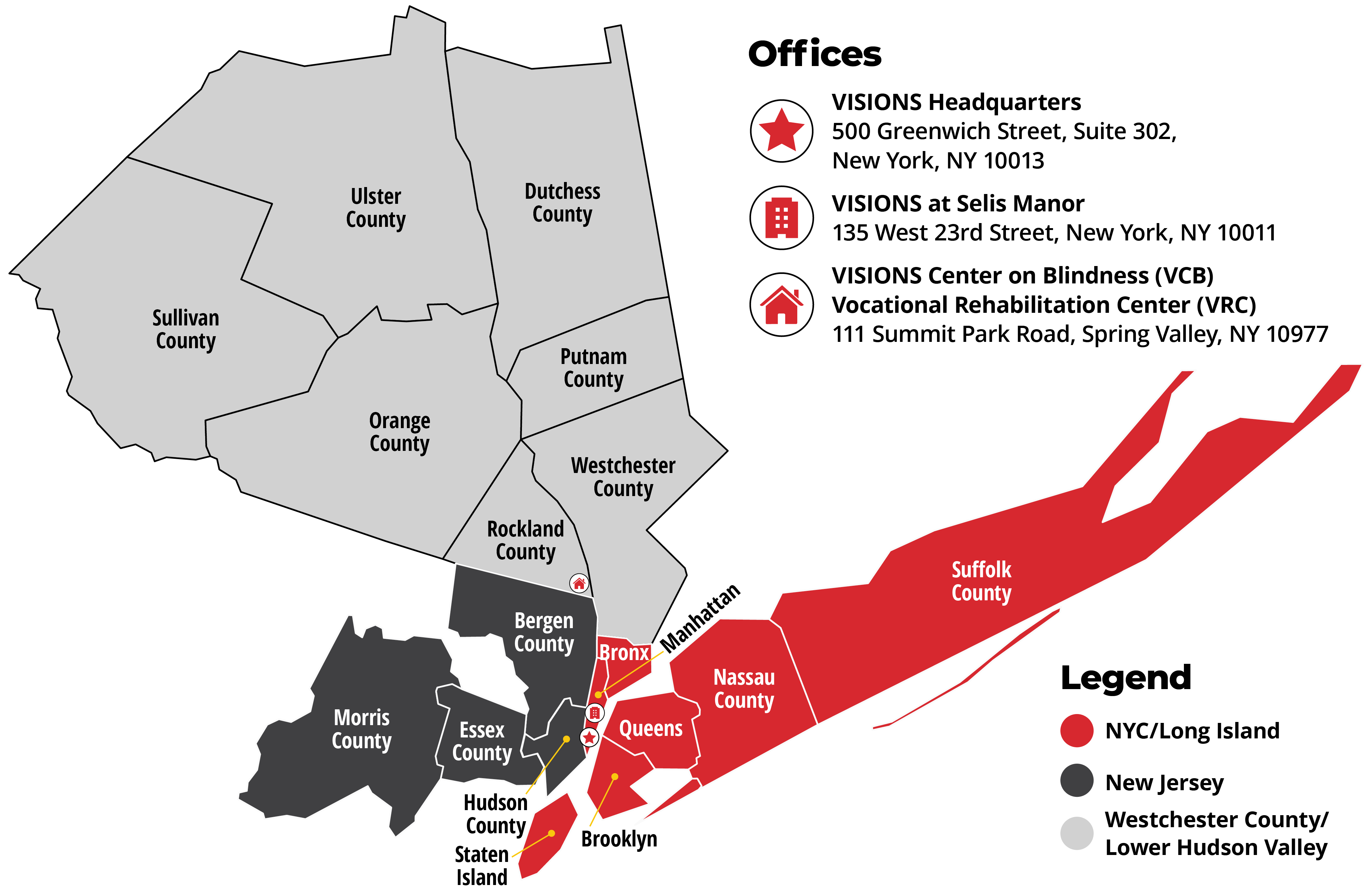 Graphic of a map that highlights the counties in which VISIONS serves, broken down by region. First region: New York, highlighted in red: Bronx, Manhattan, where VISIONS Headquarters and VISIONS at Selis Manor are located, Brooklyn, Queens, Staten Island, Nassau County, and Suffolk County. Second region: Westchester, highlighted in light gray: Rockland County, where VISIONS Center on Blindness and VISIONS Vocational Rehabilitation Center is located, Westchester County, Orange County, Putnam County, Sullivan County, Ulster County, and Dutchess County. Third region: New Jersey, highlighted in dark gray: Hudson County, Bergen County, Essex County, and Morris County. Detailed addresses are below.